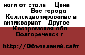 ноги от стола. › Цена ­ 12 000 - Все города Коллекционирование и антиквариат » Другое   . Костромская обл.,Волгореченск г.